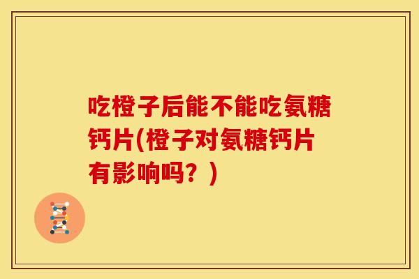 吃橙子后能不能吃氨糖钙片(橙子对氨糖钙片有影响吗?) 吃橙子后能不能吃氨糖钙片(橙子对氨糖钙片有影响吗?)