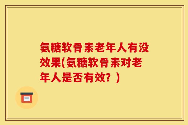 氨糖软骨素老年人有没效果(氨糖软骨素对老年人是否有效?) 氨糖软骨素老年人有没效果(氨糖软骨素对老年人是否有效?)