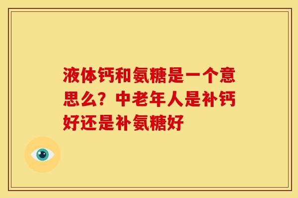 液体钙和氨糖是一个意思么？中老年人是补钙好还是补氨糖好