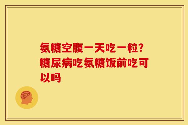 氨糖空腹一天吃一粒？吃氨糖饭前吃可以吗