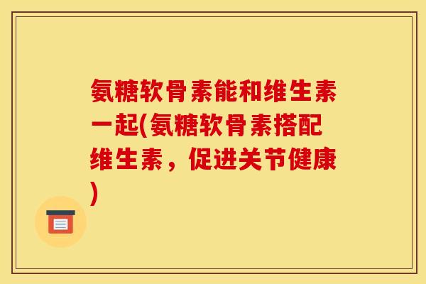 氨糖软骨素能和维生素一起(氨糖软骨素搭配维生素，促进关节健康)