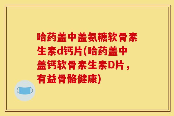 哈药盖中盖氨糖软骨素生素d钙片(哈药盖中盖钙软骨素生素D片，有益骨骼健康)