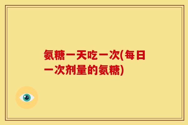 氨糖一天吃一次(每日一次剂量的氨糖) 氨糖一天吃一次(每日一次剂量的氨糖)
