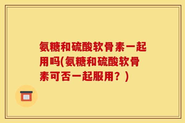 氨糖和硫酸软骨素一起用吗(氨糖和硫酸软骨素可否一起服用？)