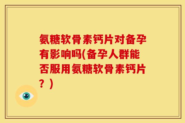 氨糖软骨素钙片对备孕有影响吗(备孕人群能否服用氨糖软骨素钙片?) 氨糖软骨素钙片对备孕有影响吗(备孕人群能否服用氨糖软骨素钙片?)