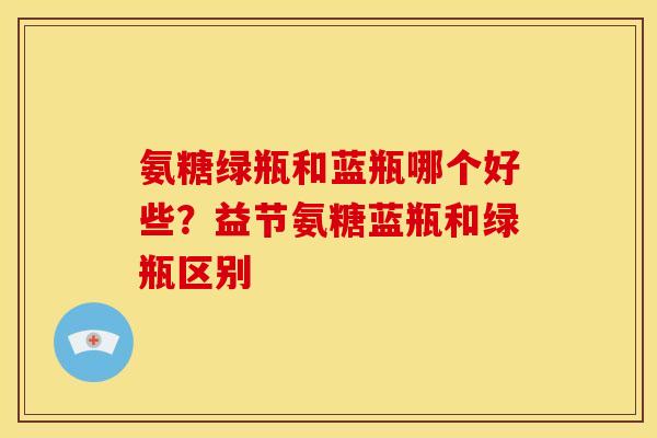 氨糖绿瓶和蓝瓶哪个好些?益节氨糖蓝瓶和绿瓶区别 氨糖绿瓶和蓝瓶哪个好些?益节氨糖蓝瓶和绿瓶区别