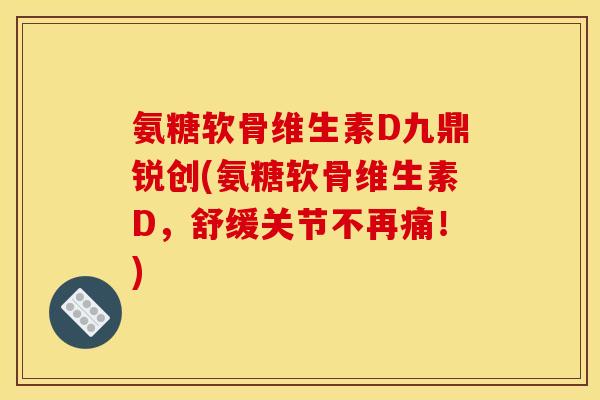 氨糖软骨维生素D九鼎锐创(氨糖软骨维生素D,舒缓关节不再痛!) 氨糖软骨维生素D九鼎锐创(氨糖软骨维生素D,舒缓关节不再痛!)