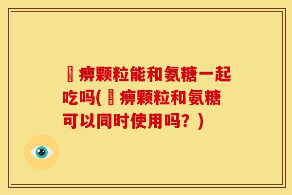 尪痹颗粒能和氨糖一起吃吗(尪痹颗粒和氨糖可以同时使用吗?) 尪痹颗粒能和氨糖一起吃吗(尪痹颗粒和氨糖可以同时使用吗?)