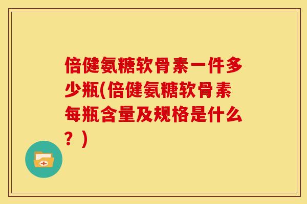 倍健氨糖软骨素一件多少瓶(倍健氨糖软骨素每瓶含量及规格是什么？)