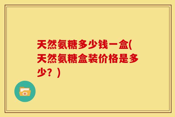 天然氨糖多少钱一盒(天然氨糖盒装价格是多少?) 天然氨糖多少钱一盒(天然氨糖盒装价格是多少?)