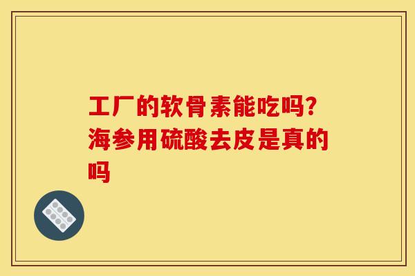 工厂的软骨素能吃吗?海参用硫酸去皮是真的吗 工厂的软骨素能吃吗?海参用硫酸去皮是真的吗