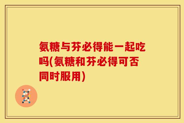 氨糖与芬必得能一起吃吗(氨糖和芬必得可否同时服用) 氨糖与芬必得能一起吃吗(氨糖和芬必得可否同时服用)