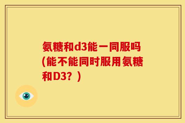 氨糖和d3能一同服吗(能不能同时服用氨糖和D3？)