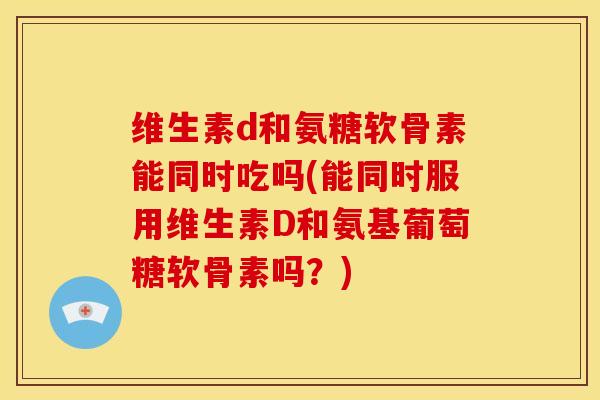 维生素d和氨糖软骨素能同时吃吗(能同时服用维生素D和氨基葡萄糖软骨素吗?) 维生素d和氨糖软骨素能同时吃吗(能同时服用维生素D和氨基葡萄糖软骨素吗?)