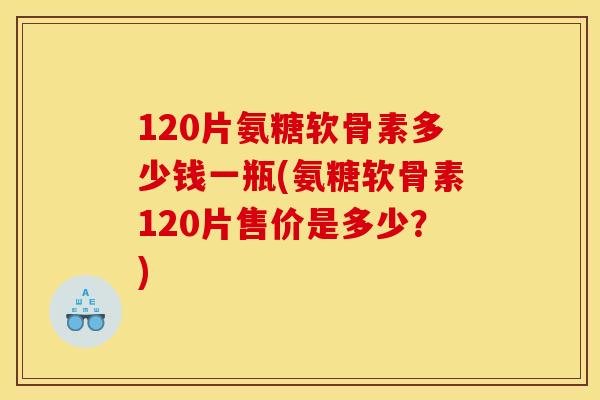 120片氨糖软骨素多少钱一瓶(氨糖软骨素120片售价是多少?) 120片氨糖软骨素多少钱一瓶(氨糖软骨素120片售价是多少?)