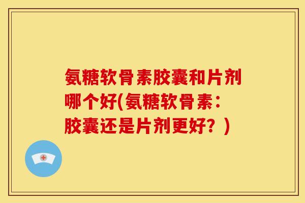 氨糖软骨素胶囊和片剂哪个好(氨糖软骨素：胶囊还是片剂更好？)