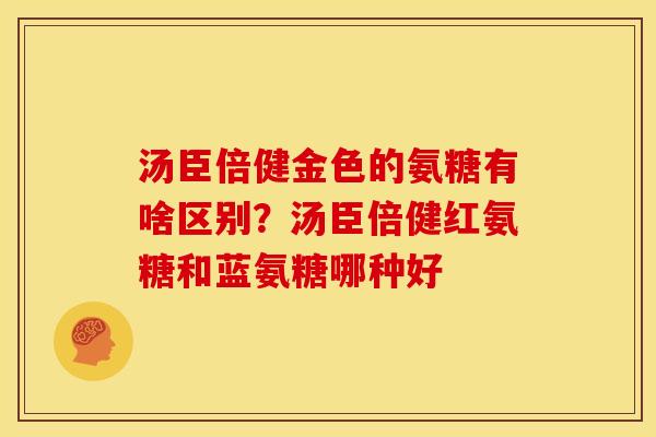 汤臣倍健金色的氨糖有啥区别?汤臣倍健红氨糖和蓝氨糖哪种好 汤臣倍健金色的氨糖有啥区别?汤臣倍健红氨糖和蓝氨糖哪种好