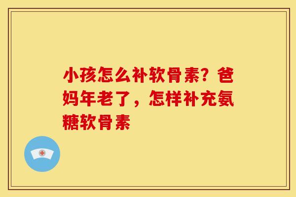 小孩怎么补软骨素?爸妈年老了,怎样补充氨糖软骨素 小孩怎么补软骨素?爸妈年老了,怎样补充氨糖软骨素