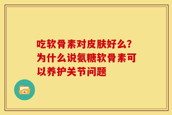 吃软骨素对好么?为什么说氨糖软骨素可以养护关节问题 吃软骨素对好么?为什么说氨糖软骨素可以养护关节问题