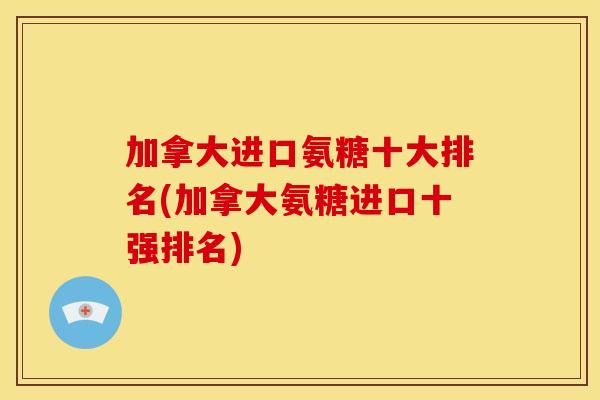 加拿大进口氨糖十大排名(加拿大氨糖进口十强排名) 加拿大进口氨糖十大排名(加拿大氨糖进口十强排名)