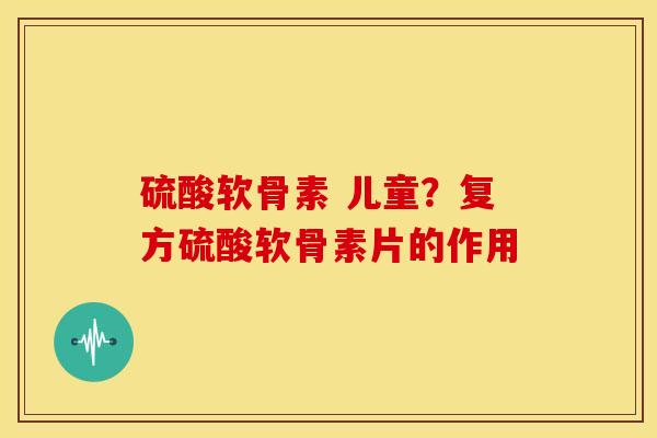 硫酸软骨素 儿童?复方硫酸软骨素片的作用 硫酸软骨素 儿童?复方硫酸软骨素片的作用