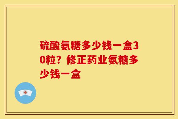 硫酸氨糖多少钱一盒30粒？修正药业氨糖多少钱一盒