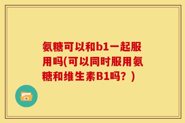 氨糖可以和b1一起服用吗(可以同时服用氨糖和维生素B1吗?) 氨糖可以和b1一起服用吗(可以同时服用氨糖和维生素B1吗?)