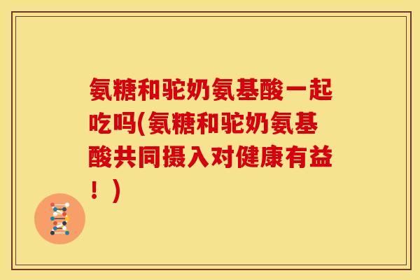 氨糖和驼奶氨基酸一起吃吗(氨糖和驼奶氨基酸共同摄入对健康有益!) 氨糖和驼奶氨基酸一起吃吗(氨糖和驼奶氨基酸共同摄入对健康有益!)