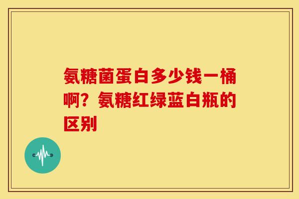 氨糖菌蛋白多少钱一桶啊？氨糖红绿蓝白瓶的区别