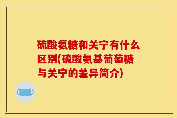 硫酸氨糖和关宁有什么区别(硫酸氨基葡萄糖与关宁的差异简介) 硫酸氨糖和关宁有什么区别(硫酸氨基葡萄糖与关宁的差异简介)