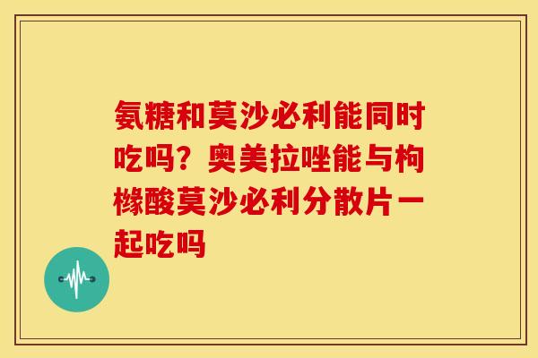 氨糖和莫沙必利能同时吃吗?奥美拉唑能与枸橼酸莫沙必利分散片一起吃吗 氨糖和莫沙必利能同时吃吗?奥美拉唑能与枸橼酸莫沙必利分散片一起吃吗