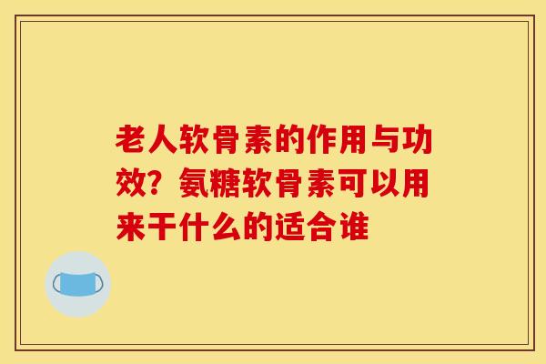 老人软骨素的作用与功效？氨糖软骨素可以用来干什么的适合谁