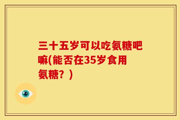 三十五岁可以吃氨糖吧嘛(能否在35岁食用氨糖?) 三十五岁可以吃氨糖吧嘛(能否在35岁食用氨糖?)