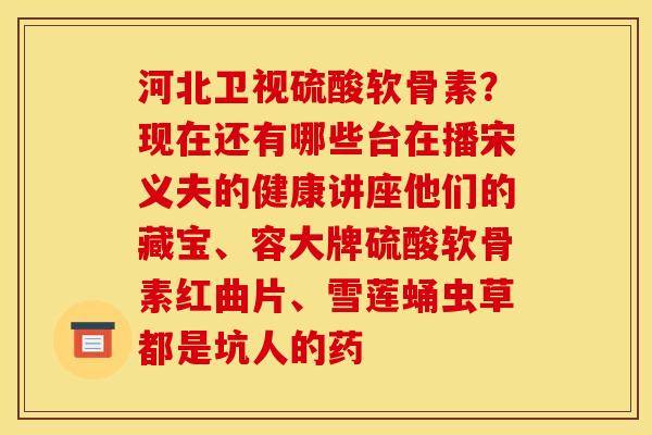 河北卫视硫酸软骨素？现在还有哪些台在播宋义夫的健康讲座他们的藏宝、容大牌硫酸软骨素红曲片、雪莲蛹虫草都是坑人的药