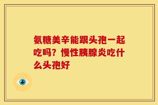 氨糖美辛能跟头孢一起吃吗?慢性胰腺炎吃什么头孢好 氨糖美辛能跟头孢一起吃吗?慢性胰腺炎吃什么头孢好