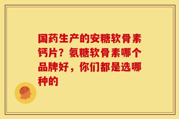 国药生产的安糖软骨素钙片?氨糖软骨素哪个品牌好,你们都是选哪种的 国药生产的安糖软骨素钙片?氨糖软骨素哪个品牌好,你们都是选哪种的