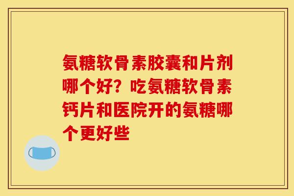 氨糖软骨素胶囊和片剂哪个好？吃氨糖软骨素钙片和医院开的氨糖哪个更好些