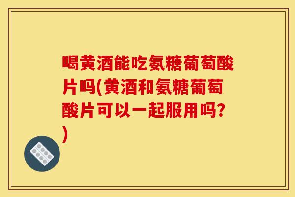 喝黄酒能吃氨糖葡萄酸片吗(黄酒和氨糖葡萄酸片可以一起服用吗?) 喝黄酒能吃氨糖葡萄酸片吗(黄酒和氨糖葡萄酸片可以一起服用吗?)
