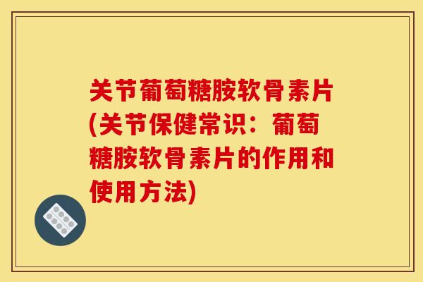 关节葡萄糖胺软骨素片(关节保健常识：葡萄糖胺软骨素片的作用和使用方法)
