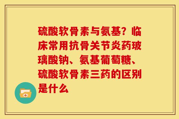 硫酸软骨素与氨基?临床常用抗骨药玻璃酸钠、氨基葡萄糖、硫酸软骨素三药的区别是什么 硫酸软骨素与氨基?临床常用抗骨药玻璃酸钠、氨基葡萄糖、硫酸软骨素三药的区别是什么