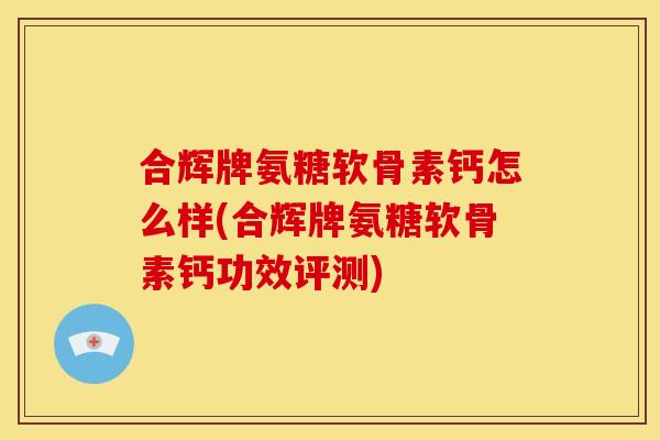 合辉牌氨糖软骨素钙怎么样(合辉牌氨糖软骨素钙功效评测)