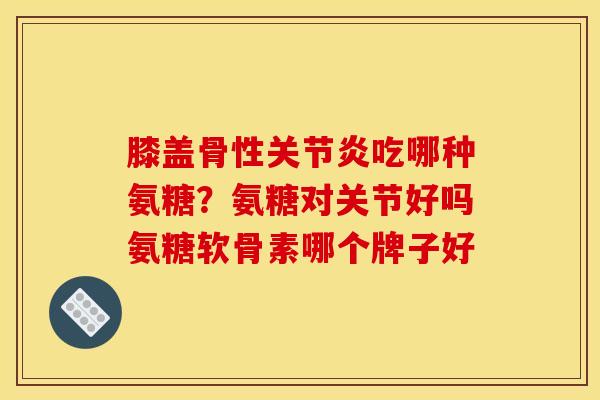 膝盖骨性吃哪种氨糖？氨糖对关节好吗氨糖软骨素哪个牌子好
