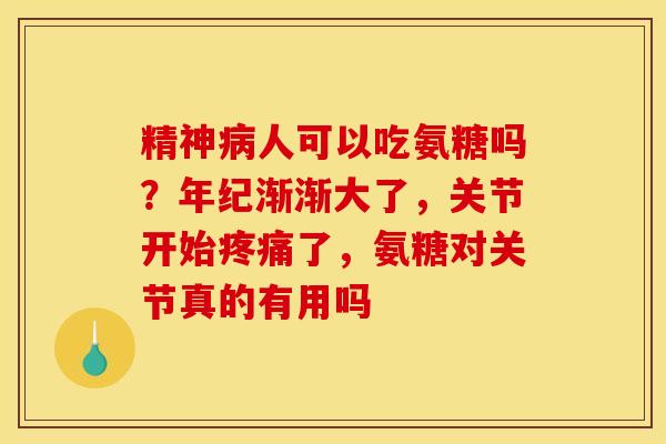 精神人可以吃氨糖吗？年纪渐渐大了，关节开始了，氨糖对关节真的有用吗