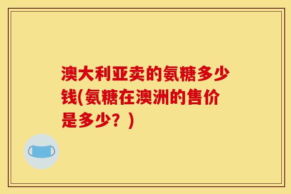 澳大利亚卖的氨糖多少钱(氨糖在澳洲的售价是多少？)