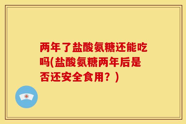两年了盐酸氨糖还能吃吗(盐酸氨糖两年后是否还安全食用？)