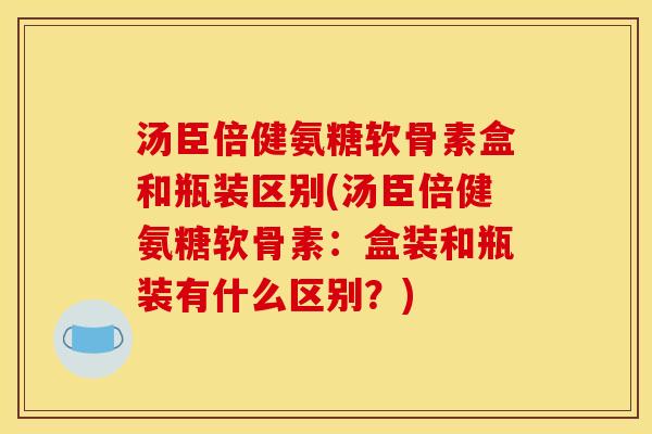汤臣倍健氨糖软骨素盒和瓶装区别(汤臣倍健氨糖软骨素:盒装和瓶装有什么区别?) 汤臣倍健氨糖软骨素盒和瓶装区别(汤臣倍健氨糖软骨素:盒装和瓶装有什么区别?)