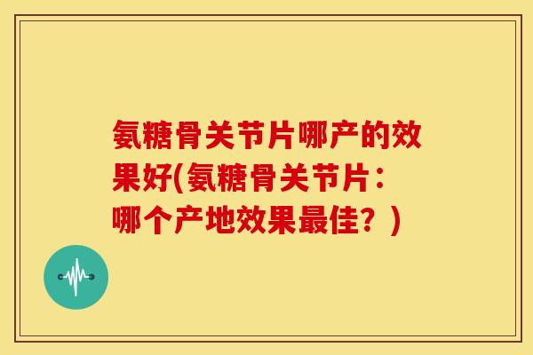 氨糖骨关节片哪产的效果好(氨糖骨关节片：哪个产地效果佳？)