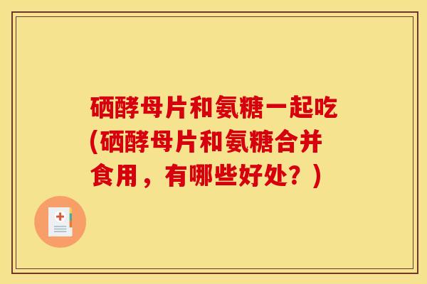 硒酵母片和氨糖一起吃(硒酵母片和氨糖合并食用，有哪些好处？)