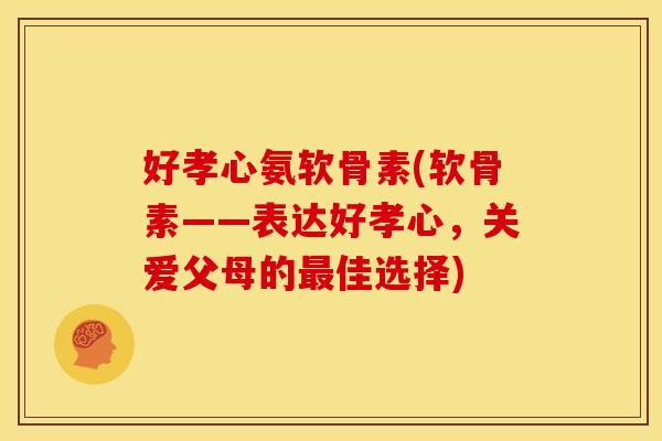 好孝心氨软骨素(软骨素——表达好孝心，关爱父母的佳选择)