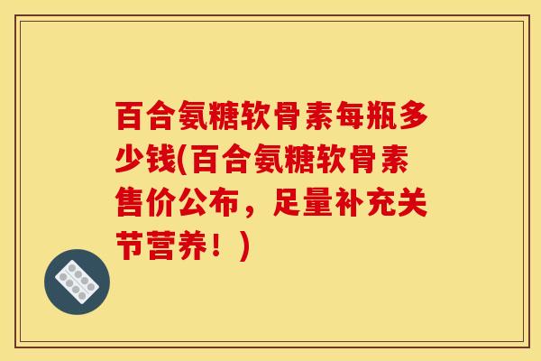 百合氨糖软骨素每瓶多少钱(百合氨糖软骨素售价公布，足量补充关节营养！)
